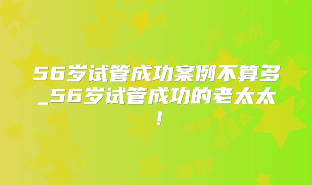 56岁试管成功案例不算多_56岁试管成功的老太太！