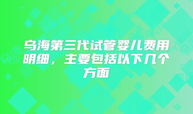 乌海第三代试管婴儿费用明细，主要包括以下几个方面