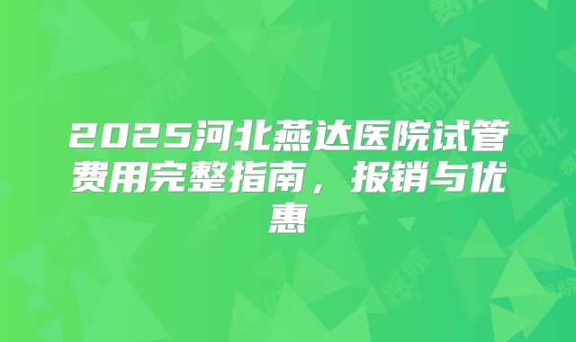 2025河北燕达医院试管费用完整指南,报销与优惠