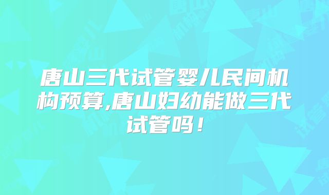 唐山三代试管婴儿民间机构预算,唐山妇幼能做三代试管吗！