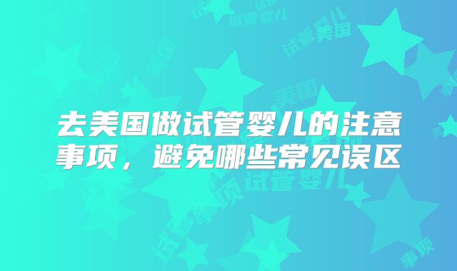 去美国做试管婴儿的注意事项,避免哪些常见误区