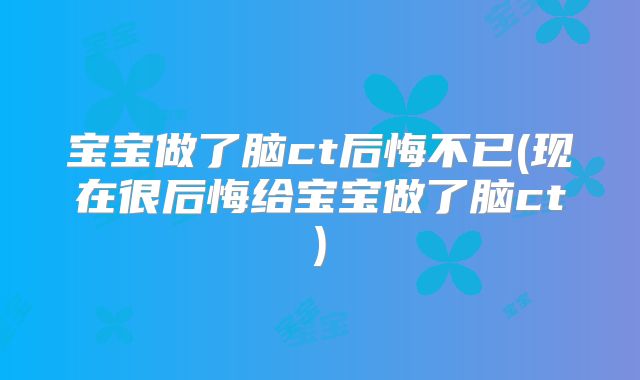 宝宝做了脑ct后悔不已(现在很后悔给宝宝做了脑ct)
