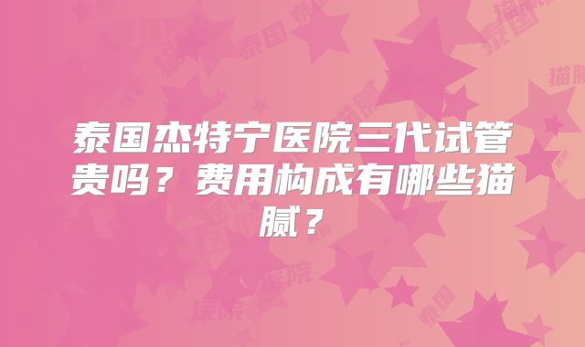 泰国杰特宁医院三代试管贵吗？费用构成有哪些猫腻？