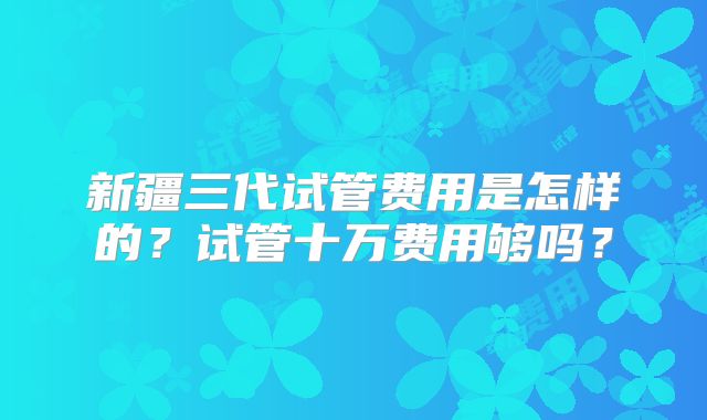 新疆三代试管费用是怎样的?试管十万费用够吗?