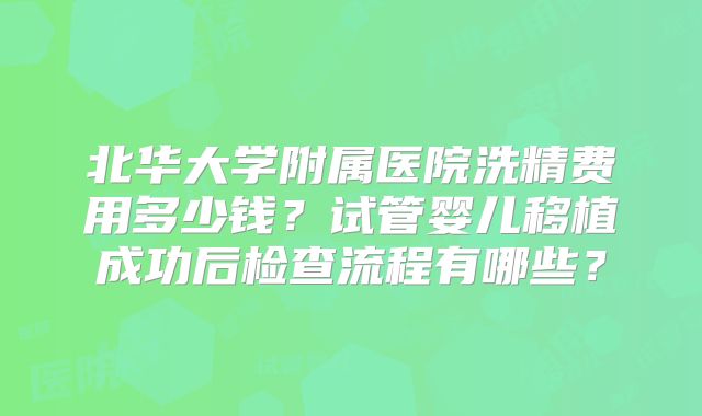 北华大学附属医院洗精费用多少钱?试管婴儿移植成功后检查流程有哪些?