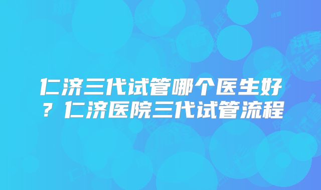 仁济三代试管哪个医生好？仁济医院三代试管流程