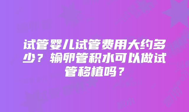 试管婴儿试管费用大约多少？输卵管积水可以做试管移植吗？