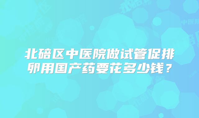 北碚区中医院做试管促排卵用国产药要花多少钱？