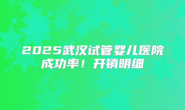 2025武汉试管婴儿医院成功率！开销明细