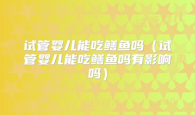 试管婴儿能吃鳝鱼吗(试管婴儿能吃鳝鱼吗有影响吗)