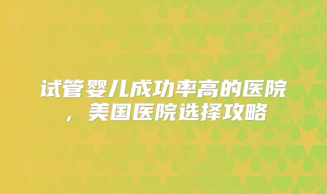 试管婴儿成功率高的医院，美国医院选择攻略