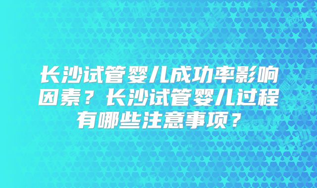 长沙试管婴儿成功率影响因素?长沙试管婴儿过程有哪些注意事项?