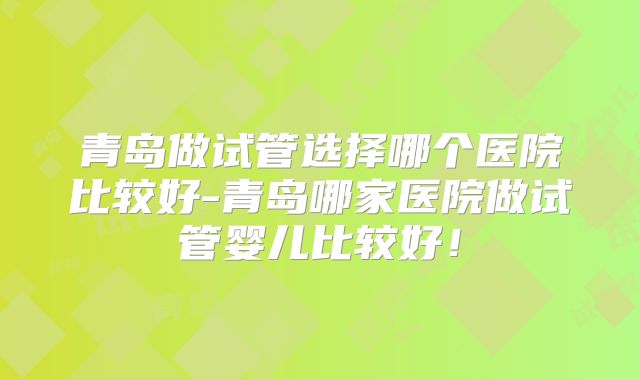青岛做试管选择哪个医院比较好-青岛哪家医院做试管婴儿比较好！