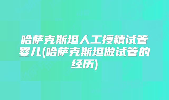 哈萨克斯坦人工授精试管婴儿(哈萨克斯坦做试管的经历)