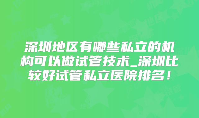 深圳地区有哪些私立的机构可以做试管技术_深圳比较好试管私立医院排名！