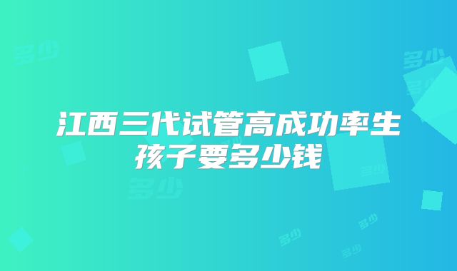 江西三代试管高成功率生孩子要多少钱