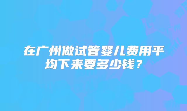 在广州做试管婴儿费用平均下来要多少钱?