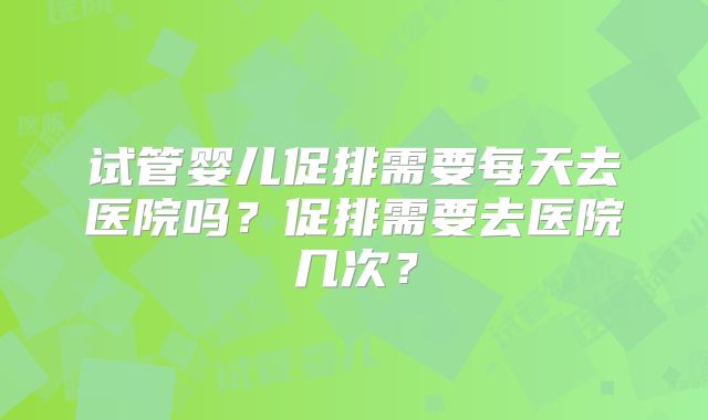 试管婴儿促排需要每天去医院吗?促排需要去医院几次?