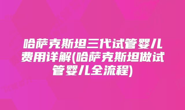 哈萨克斯坦三代试管婴儿费用详解(哈萨克斯坦做试管婴儿全流程)