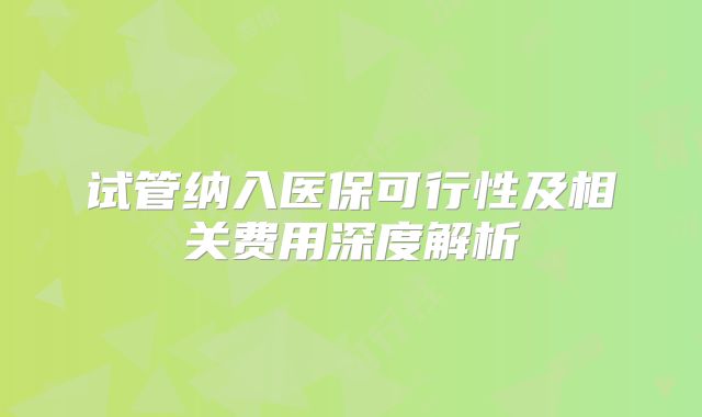 试管纳入医保可行性及相关费用深度解析