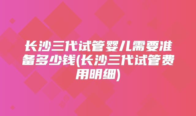长沙三代试管婴儿需要准备多少钱(长沙三代试管费用明细)