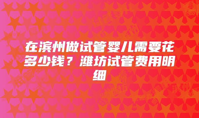 在滨州做试管婴儿需要花多少钱？潍坊试管费用明细