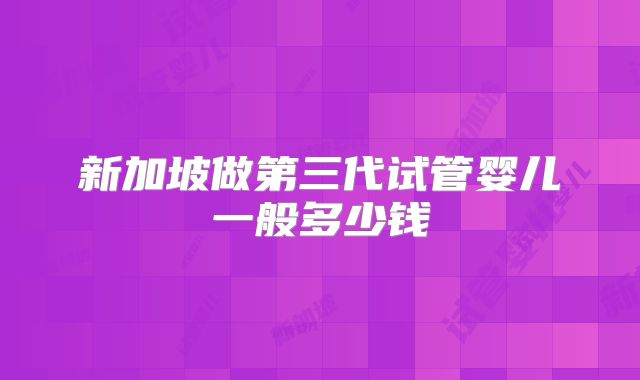 新加坡做第三代试管婴儿一般多少钱