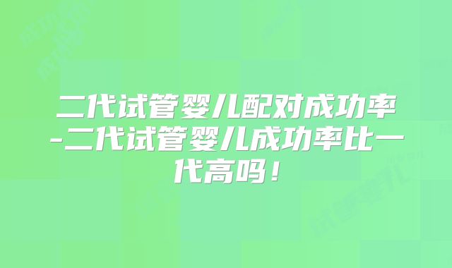 二代试管婴儿配对成功率-二代试管婴儿成功率比一代高吗！