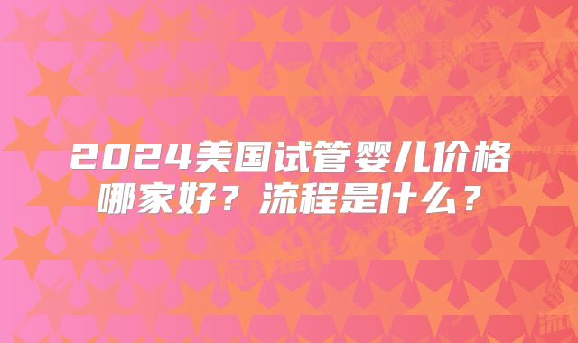 2024美国试管婴儿价格哪家好?流程是什么?