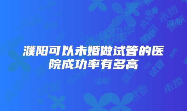 濮阳可以未婚做试管的医院成功率有多高
