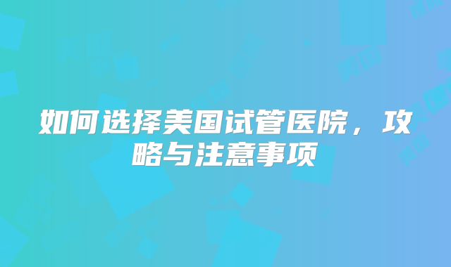 如何选择美国试管医院，攻略与注意事项