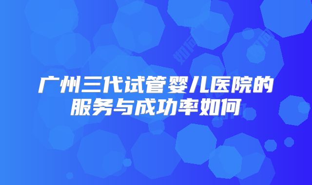 广州三代试管婴儿医院的服务与成功率如何