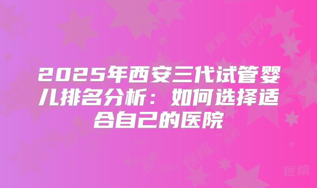 2025年西安三代试管婴儿排名分析：如何选择适合自己的医院