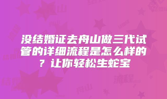 没结婚证去舟山做三代试管的详细流程是怎么样的？让你轻松生蛇宝