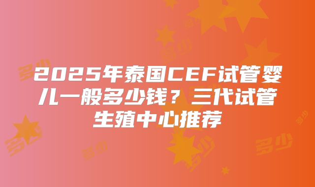 2025年泰国CEF试管婴儿一般多少钱？三代试管生殖中心推荐