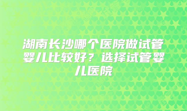 湖南长沙哪个医院做试管婴儿比较好？选择试管婴儿医院