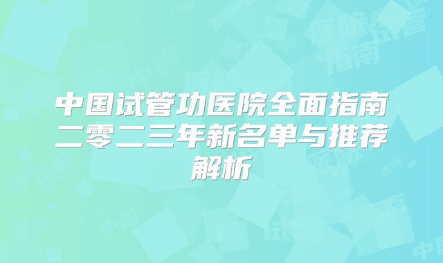 中国试管功医院全面指南二零二三年新名单与推荐解析