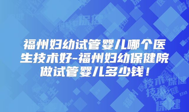 福州妇幼试管婴儿哪个医生技术好-福州妇幼保健院做试管婴儿多少钱！
