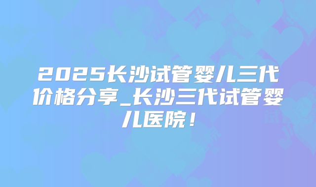 2025长沙试管婴儿三代价格分享_长沙三代试管婴儿医院！