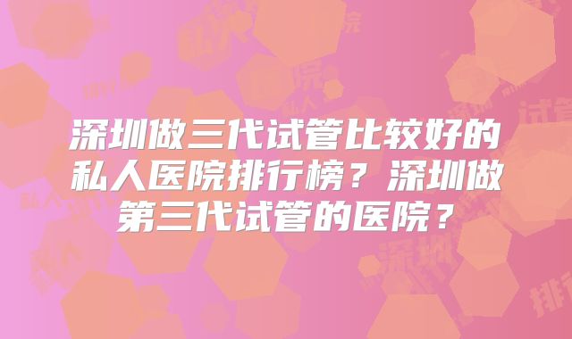深圳做三代试管比较好的私人医院排行榜?深圳做第三代试管的医院?