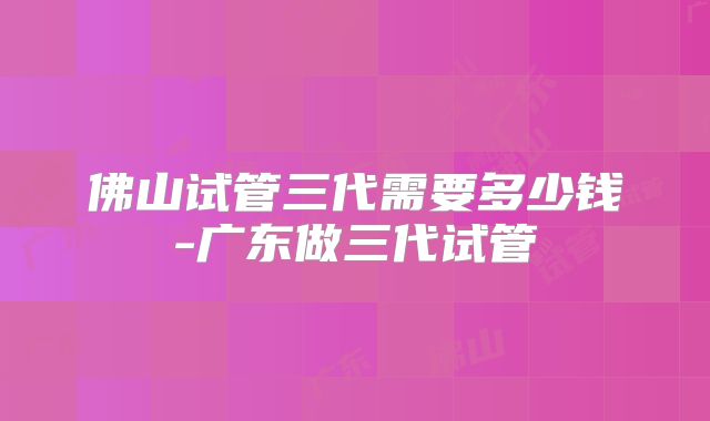 佛山试管三代需要多少钱-广东做三代试管