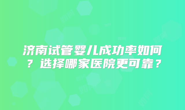 济南试管婴儿成功率如何？选择哪家医院更可靠？