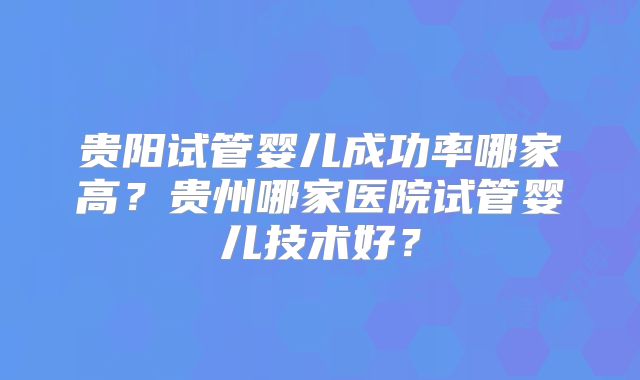 贵阳试管婴儿成功率哪家高？贵州哪家医院试管婴儿技术好？