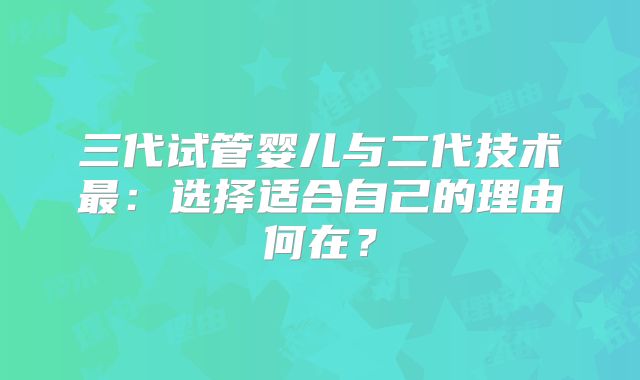 三代试管婴儿与二代技术最：选择适合自己的理由何在？