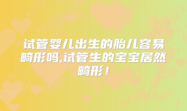 试管婴儿出生的胎儿容易畸形吗,试管生的宝宝居然畸形!