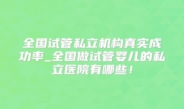 全国试管私立机构真实成功率_全国做试管婴儿的私立医院有哪些！