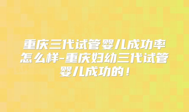 重庆三代试管婴儿成功率怎么样-重庆妇幼三代试管婴儿成功的!