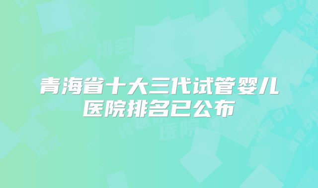 青海省十大三代试管婴儿医院排名已公布