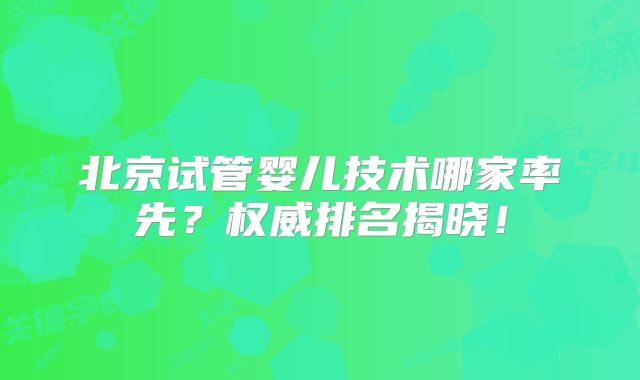 北京试管婴儿技术哪家率先？权威排名揭晓！