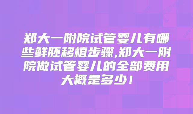 郑大一附院试管婴儿有哪些鲜胚移植步骤,郑大一附院做试管婴儿的全部费用大概是多少！